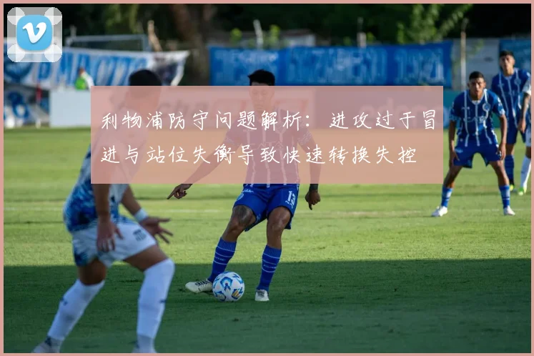 利物浦防守问题解析：进攻过于冒进与站位失衡导致快速转换失控