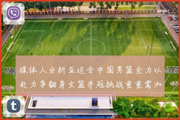 媒体人分析亚运会中国男篮全力以赴力争翻身女篮夺冠挑战重重需加倍努力