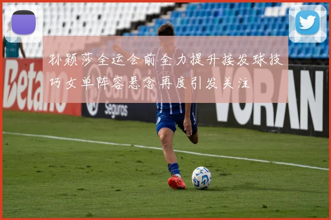 孙颖莎全运会前全力提升接发球技巧女单阵容悬念再度引发关注