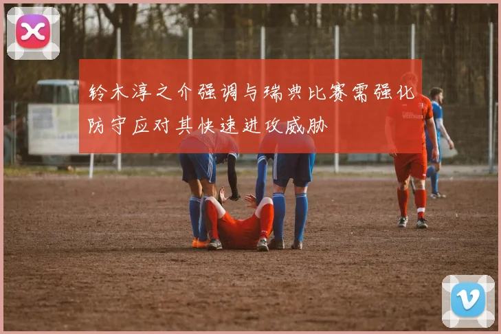 铃木淳之介强调与瑞典比赛需强化防守应对其快速进攻威胁