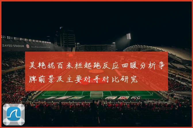 吴艳妮百米栏起跑反应回暖分析争牌前景及主要对手对比研究