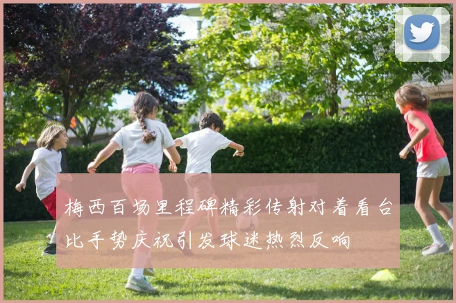 梅西百场里程碑精彩传射对着看台比手势庆祝引发球迷热烈反响