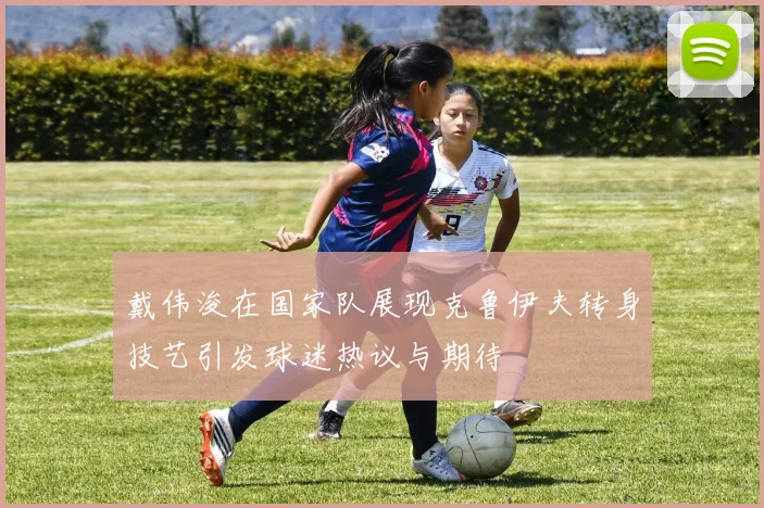 戴伟浚在国家队展现克鲁伊夫转身技艺引发球迷热议与期待