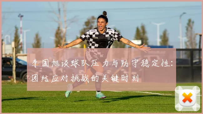 李国旭谈球队压力与防守稳定性：团结应对挑战的关键时刻