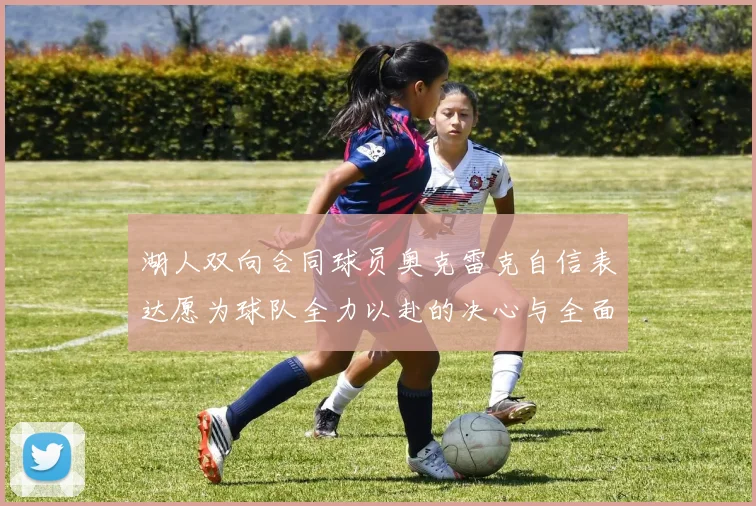 湖人双向合同球员奥克雷克自信表达愿为球队全力以赴的决心与全面能力