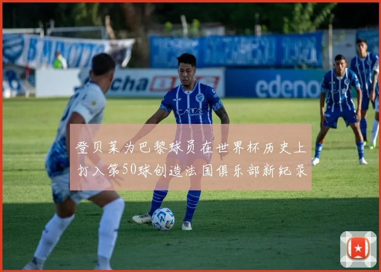 登贝莱为巴黎球员在世界杯历史上打入第50球创造法国俱乐部新纪录
