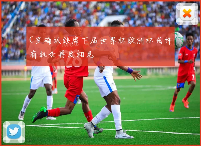 C罗确认缺席下届世界杯欧洲杯或许有机会再度相见
