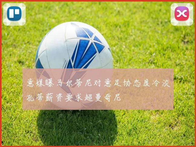 意媒曝马尔蒂尼对意足协态度冷淡孔蒂薪资要求超曼奇尼