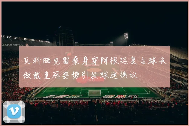 瓦科晒克雷桑身穿阿根廷复古球衣做戴皇冠姿势引发球迷热议