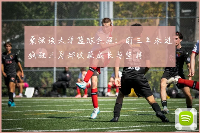 桑顿谈大学篮球生涯：前三年未进疯狂三月却收获成长与坚持