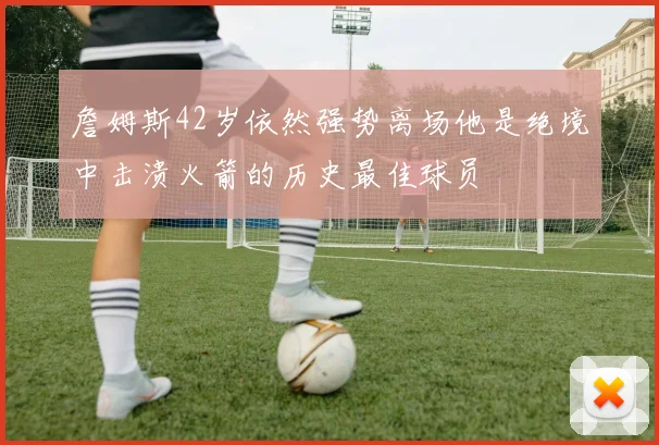 詹姆斯42岁依然强势离场他是绝境中击溃火箭的历史最佳球员