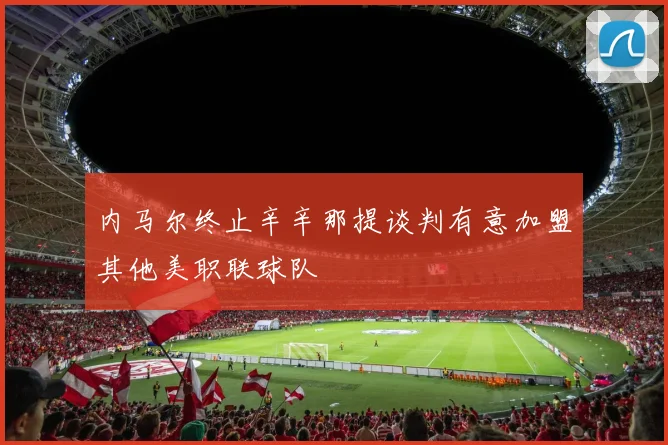 内马尔终止辛辛那提谈判有意加盟其他美职联球队