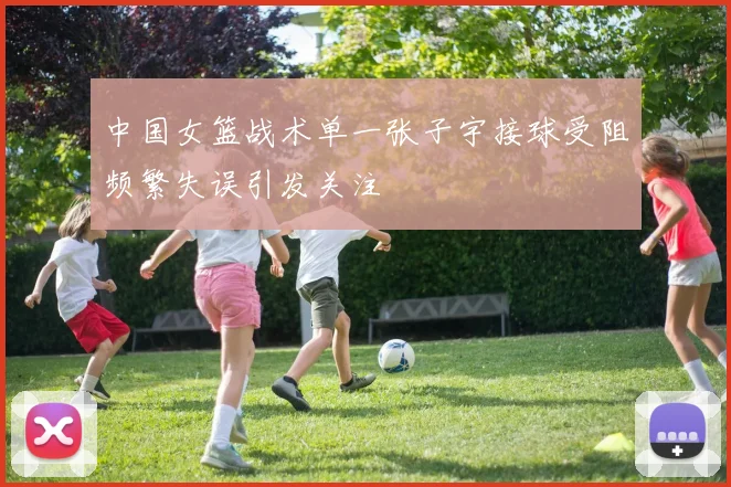 中国女篮战术单一张子宇接球受阻频繁失误引发关注
