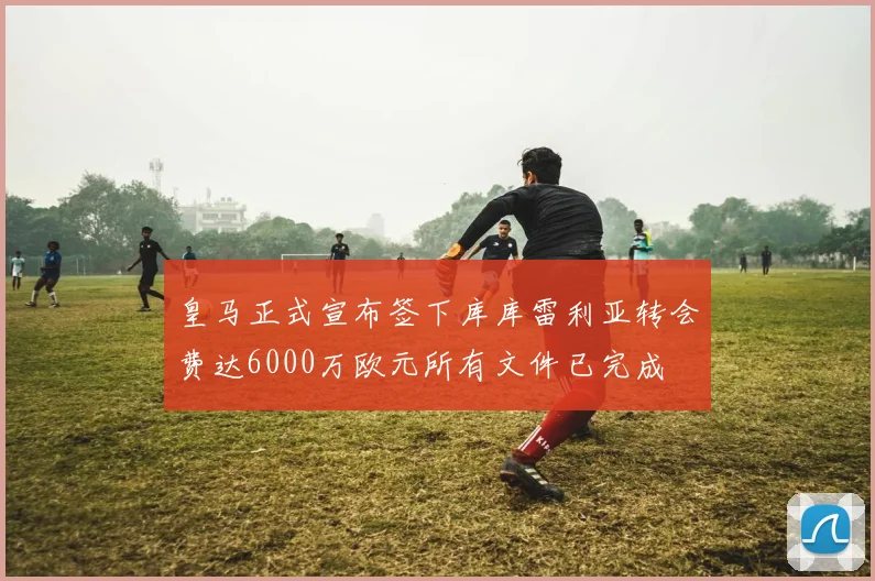 皇马正式宣布签下库库雷利亚转会费达6000万欧元所有文件已完成