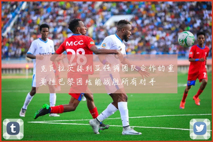 克瓦拉茨赫利亚强调团队合作的重要性巴黎团结能战胜所有对手