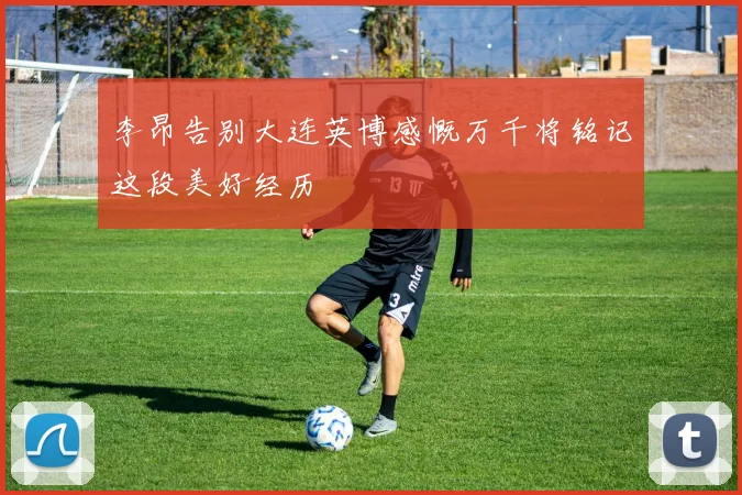 李昂告别大连英博感慨万千将铭记这段美好经历