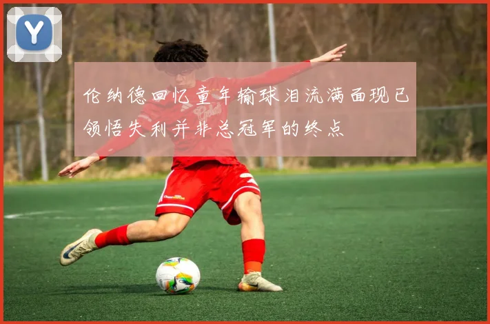 伦纳德回忆童年输球泪流满面现已领悟失利并非总冠军的终点