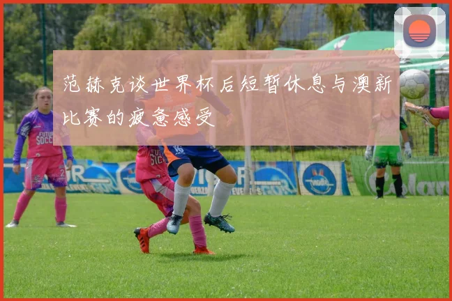 范赫克谈世界杯后短暂休息与澳新比赛的疲惫感受