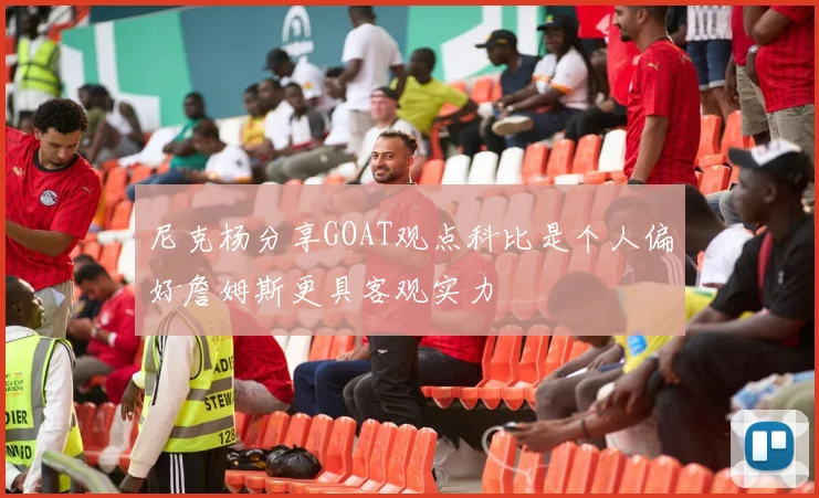 尼克杨分享GOAT观点科比是个人偏好詹姆斯更具客观实力