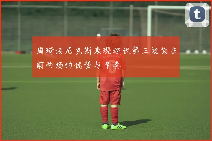 周琦谈尼克斯表现起伏第三场失去前两场的优势与节奏