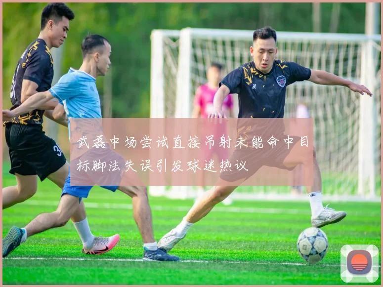 武磊中场尝试直接吊射未能命中目标脚法失误引发球迷热议