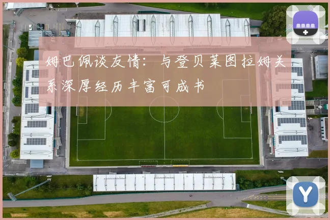 姆巴佩谈友情：与登贝莱图拉姆关系深厚经历丰富可成书